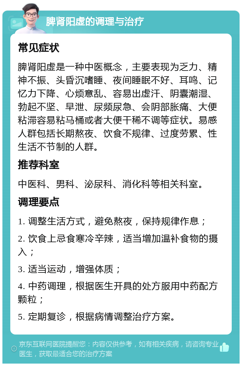 脾肾阳虚的调理与治疗 常见症状 脾肾阳虚是一种中医概念，主要表现为乏力、精神不振、头昏沉嗜睡、夜间睡眠不好、耳鸣、记忆力下降、心烦意乱、容易出虚汗、阴囊潮湿、勃起不坚、早泄、尿频尿急、会阴部胀痛、大便粘滞容易粘马桶或者大便干稀不调等症状。易感人群包括长期熬夜、饮食不规律、过度劳累、性生活不节制的人群。 推荐科室 中医科、男科、泌尿科、消化科等相关科室。 调理要点 1. 调整生活方式，避免熬夜，保持规律作息； 2. 饮食上忌食寒冷辛辣，适当增加温补食物的摄入； 3. 适当运动，增强体质； 4. 中药调理，根据医生开具的处方服用中药配方颗粒； 5. 定期复诊，根据病情调整治疗方案。