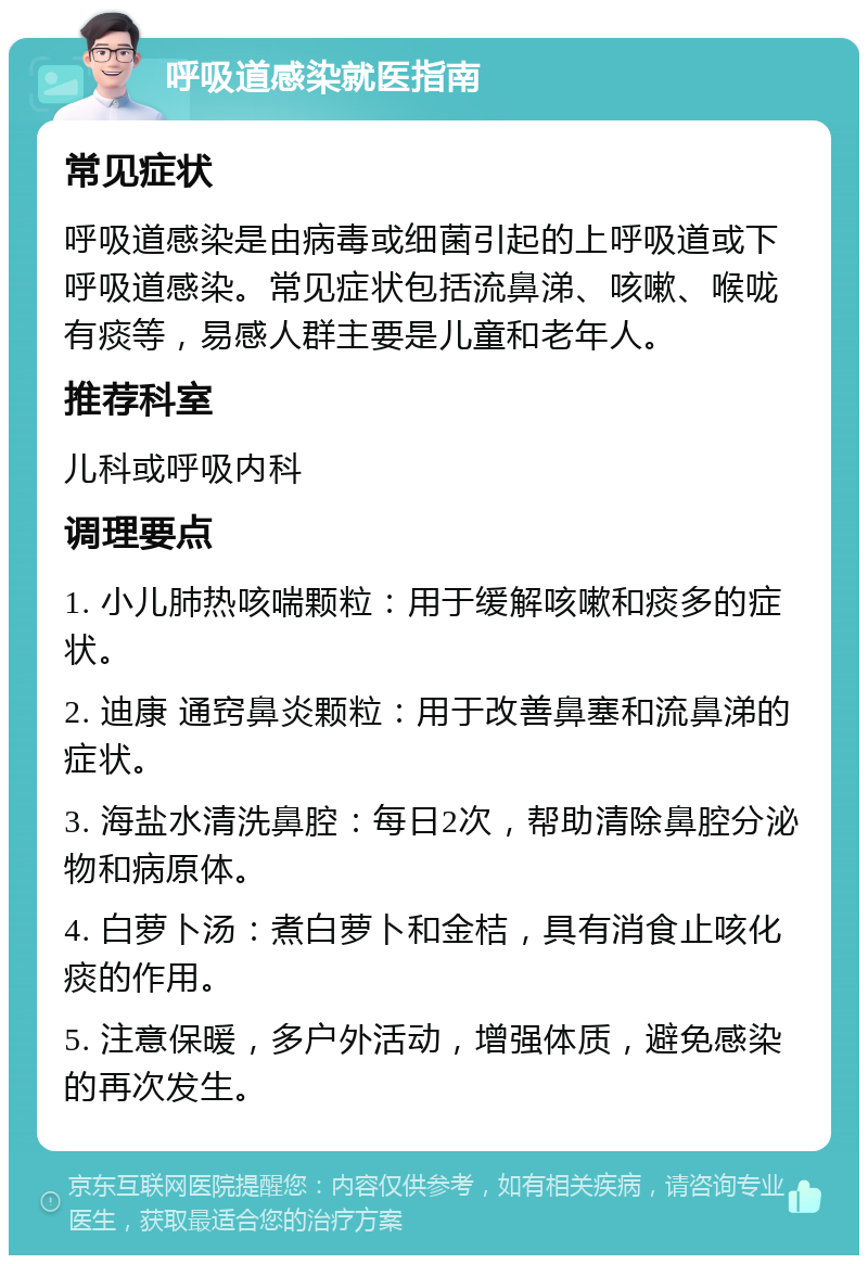 呼吸道感染就医指南 常见症状 呼吸道感染是由病毒或细菌引起的上呼吸道或下呼吸道感染。常见症状包括流鼻涕、咳嗽、喉咙有痰等，易感人群主要是儿童和老年人。 推荐科室 儿科或呼吸内科 调理要点 1. 小儿肺热咳喘颗粒：用于缓解咳嗽和痰多的症状。 2. 迪康 通窍鼻炎颗粒：用于改善鼻塞和流鼻涕的症状。 3. 海盐水清洗鼻腔：每日2次，帮助清除鼻腔分泌物和病原体。 4. 白萝卜汤：煮白萝卜和金桔，具有消食止咳化痰的作用。 5. 注意保暖，多户外活动，增强体质，避免感染的再次发生。