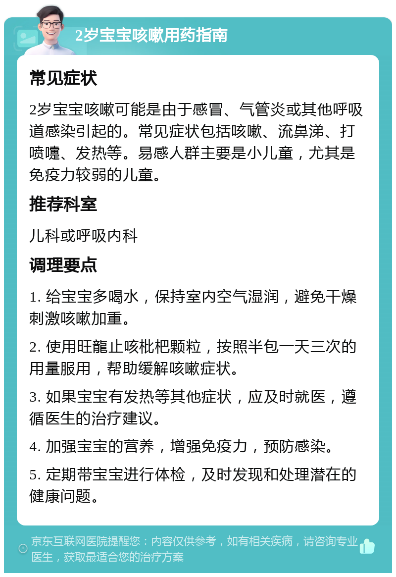 2岁宝宝咳嗽用药指南 常见症状 2岁宝宝咳嗽可能是由于感冒、气管炎或其他呼吸道感染引起的。常见症状包括咳嗽、流鼻涕、打喷嚏、发热等。易感人群主要是小儿童，尤其是免疫力较弱的儿童。 推荐科室 儿科或呼吸内科 调理要点 1. 给宝宝多喝水，保持室内空气湿润，避免干燥刺激咳嗽加重。 2. 使用旺龍止咳枇杷颗粒，按照半包一天三次的用量服用，帮助缓解咳嗽症状。 3. 如果宝宝有发热等其他症状，应及时就医，遵循医生的治疗建议。 4. 加强宝宝的营养，增强免疫力，预防感染。 5. 定期带宝宝进行体检，及时发现和处理潜在的健康问题。