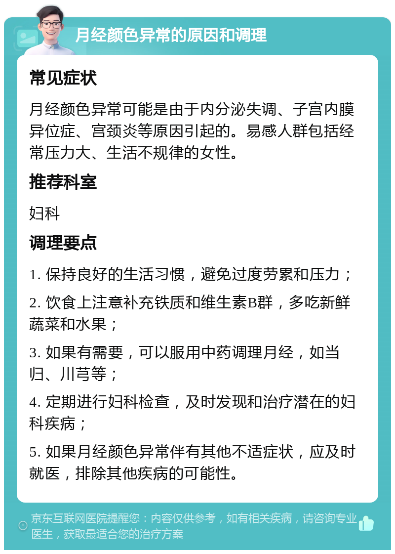 月经颜色异常的原因和调理 常见症状 月经颜色异常可能是由于内分泌失调、子宫内膜异位症、宫颈炎等原因引起的。易感人群包括经常压力大、生活不规律的女性。 推荐科室 妇科 调理要点 1. 保持良好的生活习惯，避免过度劳累和压力； 2. 饮食上注意补充铁质和维生素B群，多吃新鲜蔬菜和水果； 3. 如果有需要，可以服用中药调理月经，如当归、川芎等； 4. 定期进行妇科检查，及时发现和治疗潜在的妇科疾病； 5. 如果月经颜色异常伴有其他不适症状，应及时就医，排除其他疾病的可能性。