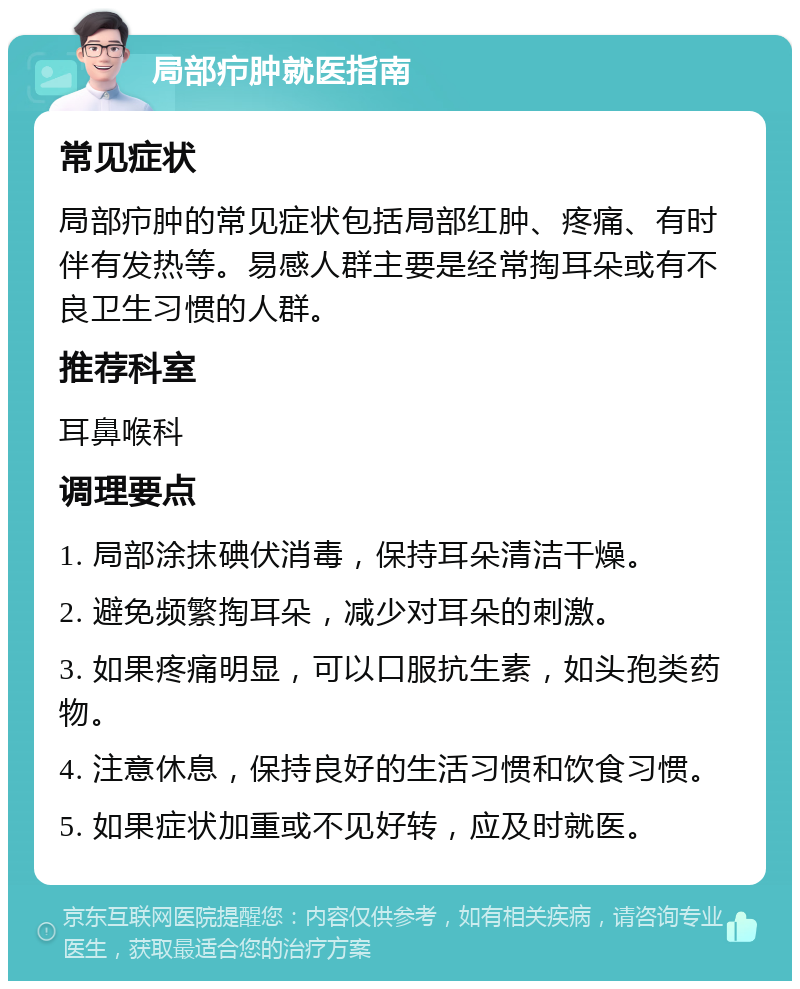 局部疖肿就医指南 常见症状 局部疖肿的常见症状包括局部红肿、疼痛、有时伴有发热等。易感人群主要是经常掏耳朵或有不良卫生习惯的人群。 推荐科室 耳鼻喉科 调理要点 1. 局部涂抹碘伏消毒，保持耳朵清洁干燥。 2. 避免频繁掏耳朵，减少对耳朵的刺激。 3. 如果疼痛明显，可以口服抗生素，如头孢类药物。 4. 注意休息，保持良好的生活习惯和饮食习惯。 5. 如果症状加重或不见好转，应及时就医。