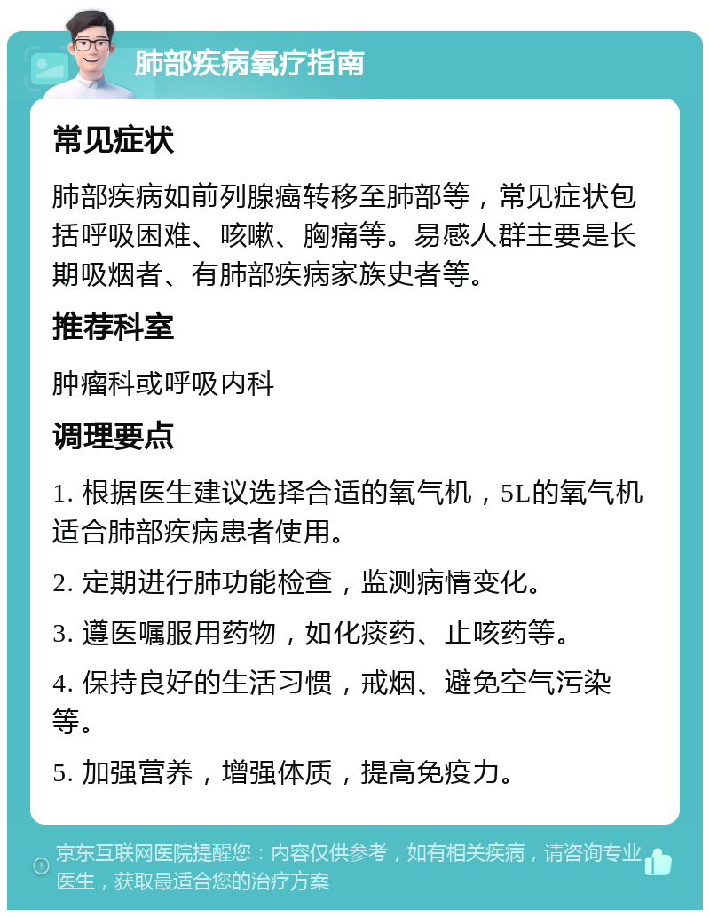 肺部疾病氧疗指南 常见症状 肺部疾病如前列腺癌转移至肺部等，常见症状包括呼吸困难、咳嗽、胸痛等。易感人群主要是长期吸烟者、有肺部疾病家族史者等。 推荐科室 肿瘤科或呼吸内科 调理要点 1. 根据医生建议选择合适的氧气机，5L的氧气机适合肺部疾病患者使用。 2. 定期进行肺功能检查，监测病情变化。 3. 遵医嘱服用药物，如化痰药、止咳药等。 4. 保持良好的生活习惯，戒烟、避免空气污染等。 5. 加强营养，增强体质，提高免疫力。