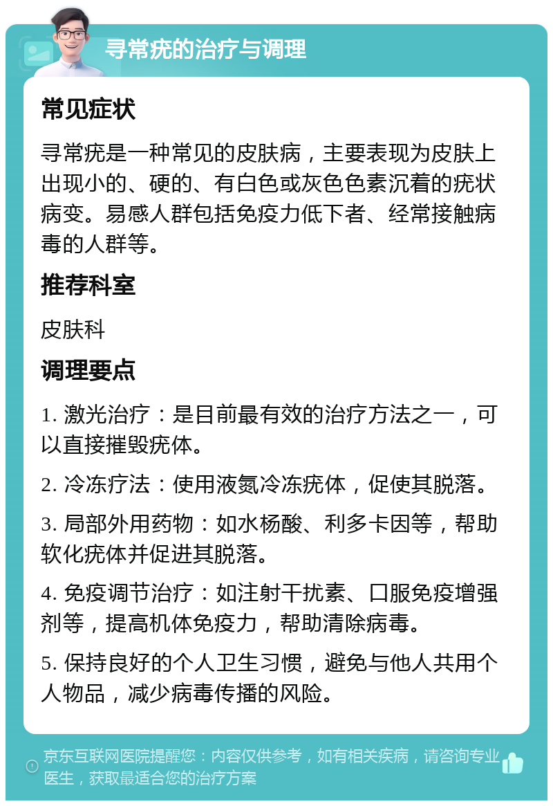 寻常疣的治疗与调理 常见症状 寻常疣是一种常见的皮肤病，主要表现为皮肤上出现小的、硬的、有白色或灰色色素沉着的疣状病变。易感人群包括免疫力低下者、经常接触病毒的人群等。 推荐科室 皮肤科 调理要点 1. 激光治疗：是目前最有效的治疗方法之一，可以直接摧毁疣体。 2. 冷冻疗法：使用液氮冷冻疣体，促使其脱落。 3. 局部外用药物：如水杨酸、利多卡因等，帮助软化疣体并促进其脱落。 4. 免疫调节治疗：如注射干扰素、口服免疫增强剂等，提高机体免疫力，帮助清除病毒。 5. 保持良好的个人卫生习惯，避免与他人共用个人物品，减少病毒传播的风险。