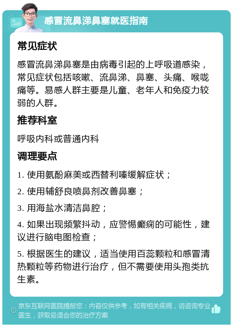 感冒流鼻涕鼻塞就医指南 常见症状 感冒流鼻涕鼻塞是由病毒引起的上呼吸道感染，常见症状包括咳嗽、流鼻涕、鼻塞、头痛、喉咙痛等。易感人群主要是儿童、老年人和免疫力较弱的人群。 推荐科室 呼吸内科或普通内科 调理要点 1. 使用氨酚麻美或西替利嗪缓解症状； 2. 使用辅舒良喷鼻剂改善鼻塞； 3. 用海盐水清洁鼻腔； 4. 如果出现频繁抖动，应警惕癫痫的可能性，建议进行脑电图检查； 5. 根据医生的建议，适当使用百蕊颗粒和感冒清热颗粒等药物进行治疗，但不需要使用头孢类抗生素。