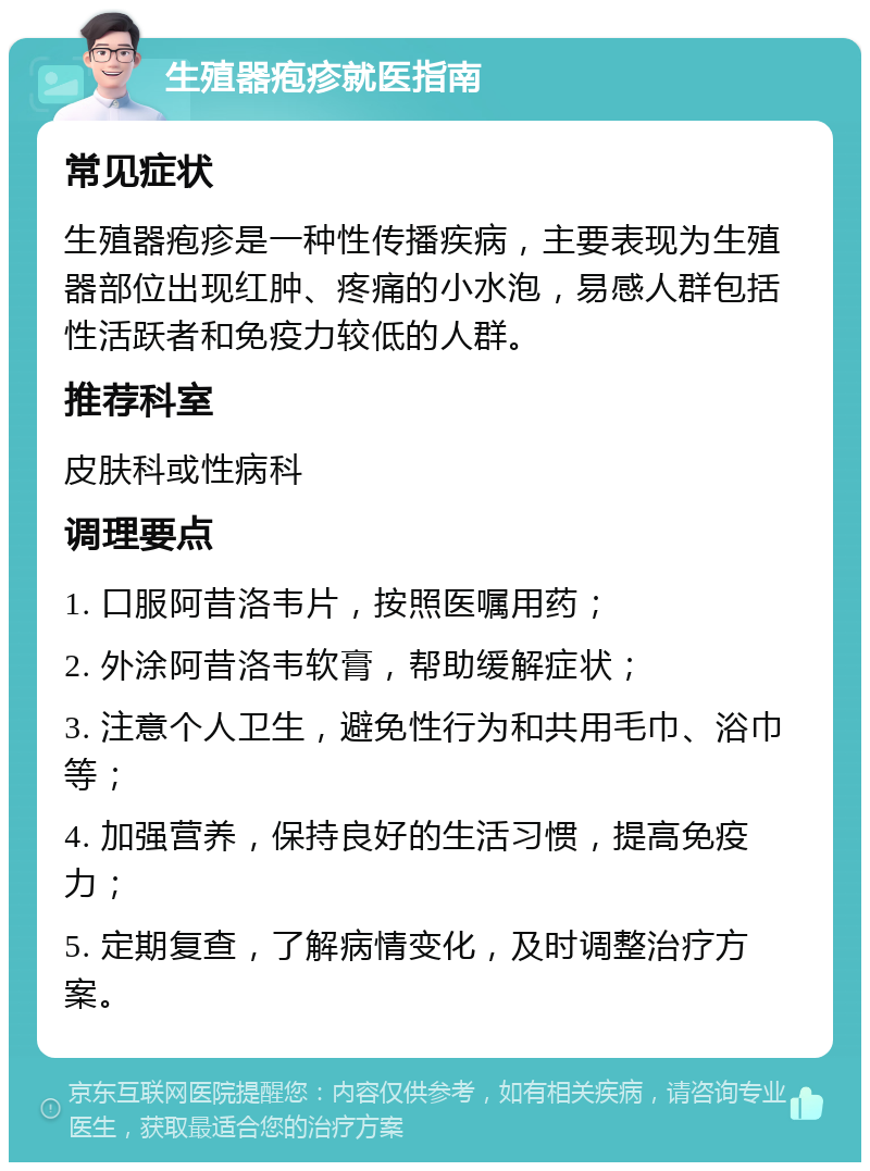 生殖器疱疹就医指南 常见症状 生殖器疱疹是一种性传播疾病，主要表现为生殖器部位出现红肿、疼痛的小水泡，易感人群包括性活跃者和免疫力较低的人群。 推荐科室 皮肤科或性病科 调理要点 1. 口服阿昔洛韦片，按照医嘱用药； 2. 外涂阿昔洛韦软膏，帮助缓解症状； 3. 注意个人卫生，避免性行为和共用毛巾、浴巾等； 4. 加强营养，保持良好的生活习惯，提高免疫力； 5. 定期复查，了解病情变化，及时调整治疗方案。