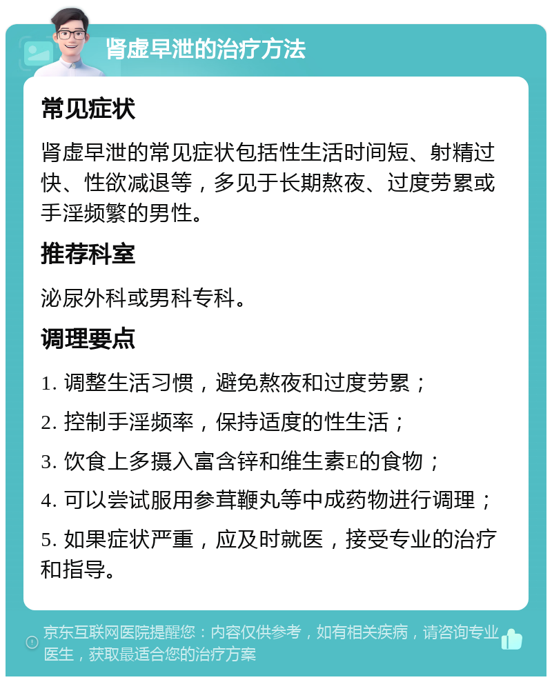 肾虚早泄的治疗方法 常见症状 肾虚早泄的常见症状包括性生活时间短、射精过快、性欲减退等，多见于长期熬夜、过度劳累或手淫频繁的男性。 推荐科室 泌尿外科或男科专科。 调理要点 1. 调整生活习惯，避免熬夜和过度劳累； 2. 控制手淫频率，保持适度的性生活； 3. 饮食上多摄入富含锌和维生素E的食物； 4. 可以尝试服用参茸鞭丸等中成药物进行调理； 5. 如果症状严重，应及时就医，接受专业的治疗和指导。