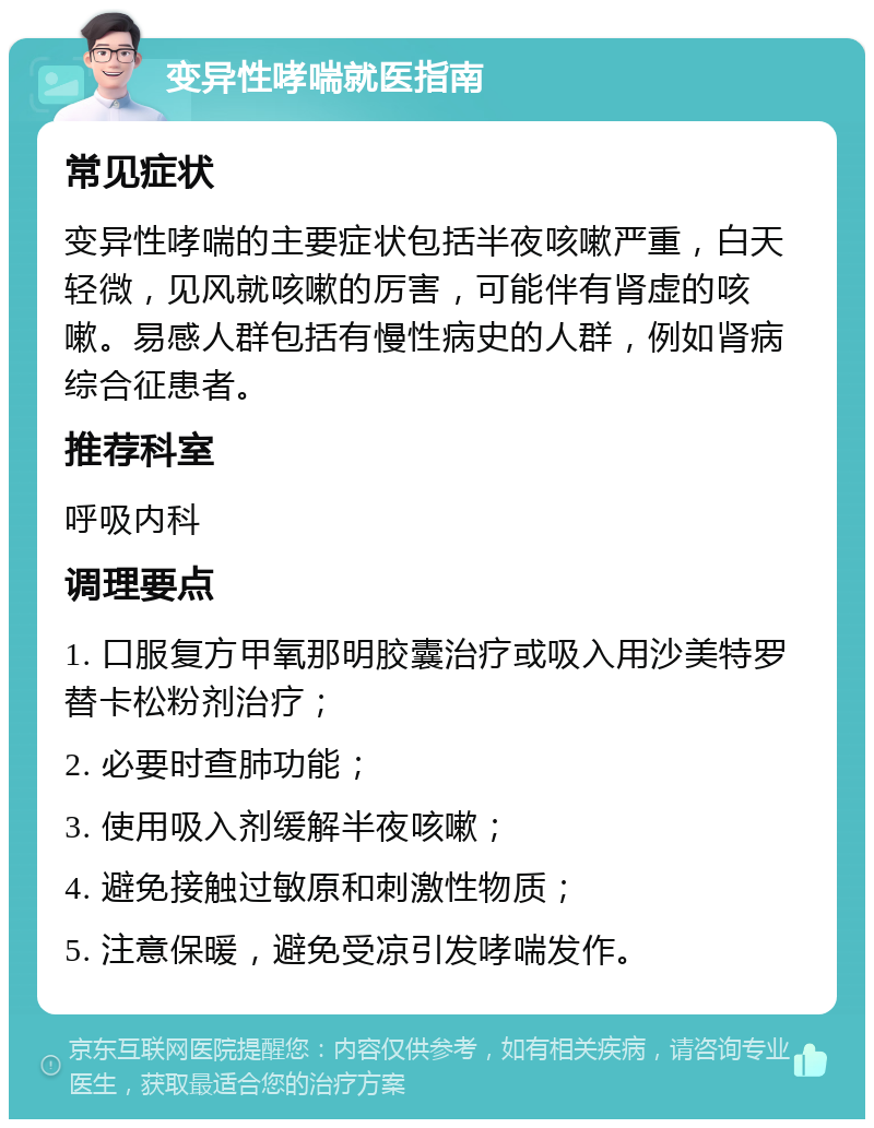 变异性哮喘就医指南 常见症状 变异性哮喘的主要症状包括半夜咳嗽严重，白天轻微，见风就咳嗽的厉害，可能伴有肾虚的咳嗽。易感人群包括有慢性病史的人群，例如肾病综合征患者。 推荐科室 呼吸内科 调理要点 1. 口服复方甲氧那明胶囊治疗或吸入用沙美特罗替卡松粉剂治疗； 2. 必要时查肺功能； 3. 使用吸入剂缓解半夜咳嗽； 4. 避免接触过敏原和刺激性物质； 5. 注意保暖，避免受凉引发哮喘发作。