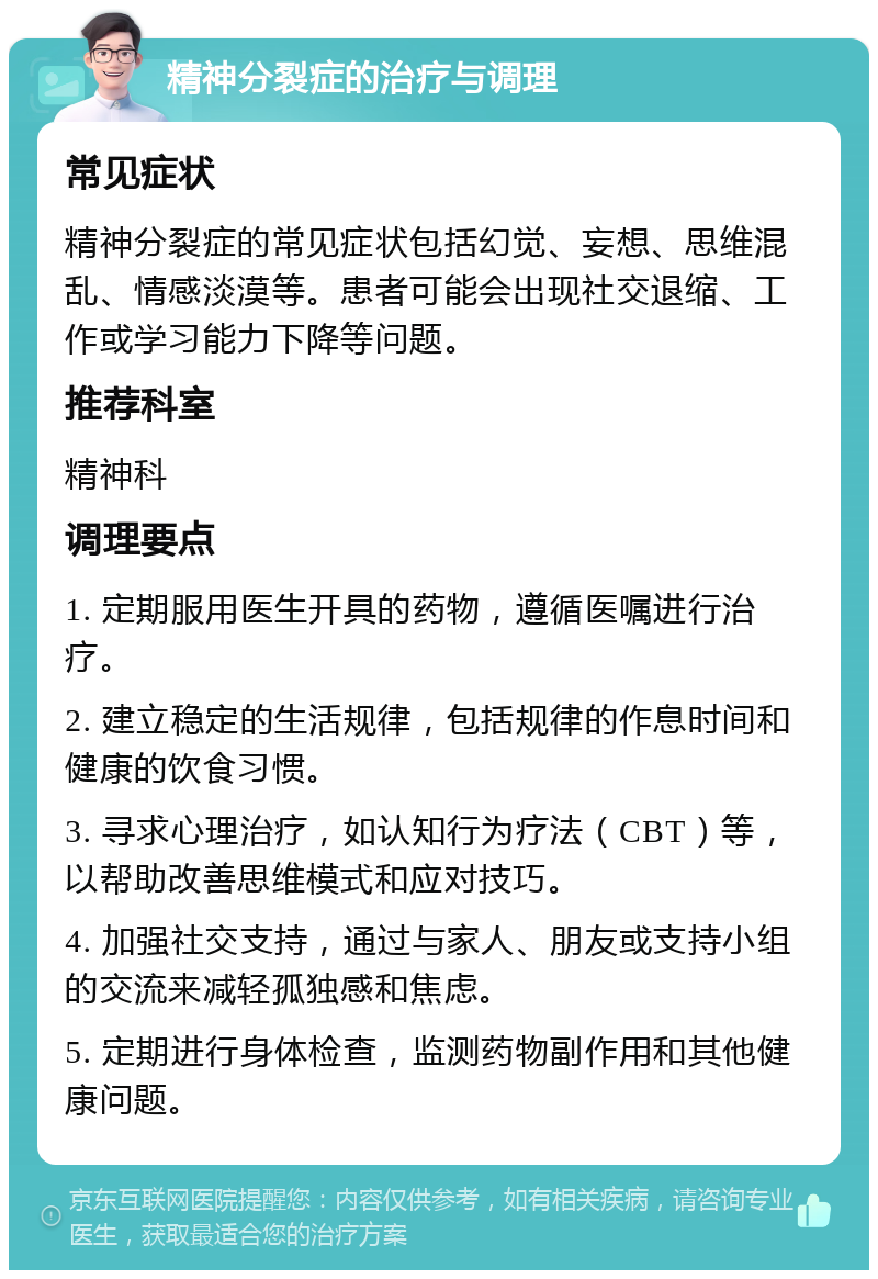 精神分裂症的治疗与调理 常见症状 精神分裂症的常见症状包括幻觉、妄想、思维混乱、情感淡漠等。患者可能会出现社交退缩、工作或学习能力下降等问题。 推荐科室 精神科 调理要点 1. 定期服用医生开具的药物，遵循医嘱进行治疗。 2. 建立稳定的生活规律，包括规律的作息时间和健康的饮食习惯。 3. 寻求心理治疗，如认知行为疗法（CBT）等，以帮助改善思维模式和应对技巧。 4. 加强社交支持，通过与家人、朋友或支持小组的交流来减轻孤独感和焦虑。 5. 定期进行身体检查，监测药物副作用和其他健康问题。