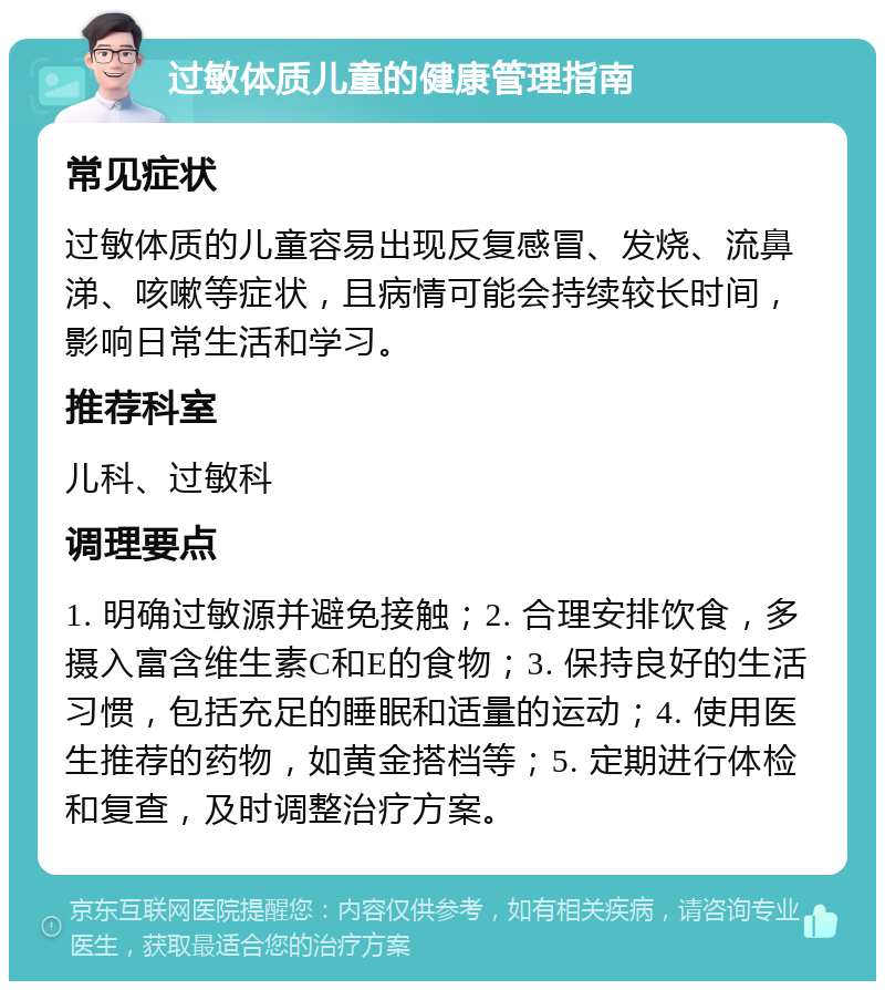 过敏体质儿童的健康管理指南 常见症状 过敏体质的儿童容易出现反复感冒、发烧、流鼻涕、咳嗽等症状，且病情可能会持续较长时间，影响日常生活和学习。 推荐科室 儿科、过敏科 调理要点 1. 明确过敏源并避免接触；2. 合理安排饮食，多摄入富含维生素C和E的食物；3. 保持良好的生活习惯，包括充足的睡眠和适量的运动；4. 使用医生推荐的药物，如黄金搭档等；5. 定期进行体检和复查，及时调整治疗方案。