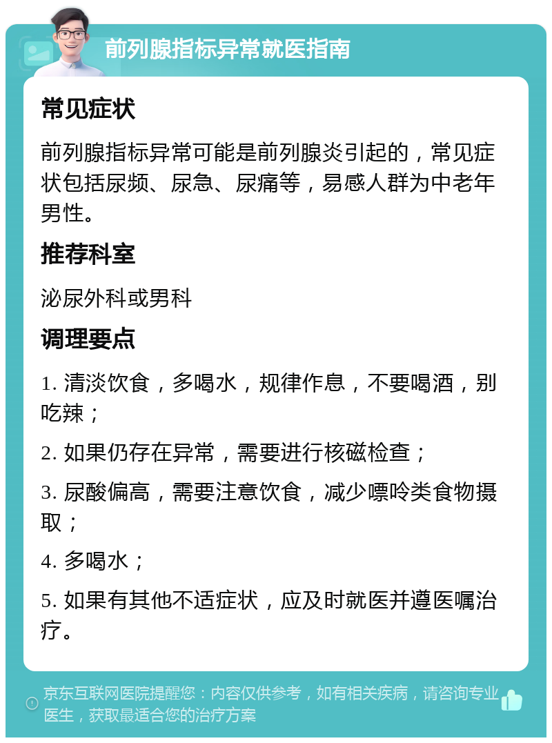 前列腺指标异常就医指南 常见症状 前列腺指标异常可能是前列腺炎引起的，常见症状包括尿频、尿急、尿痛等，易感人群为中老年男性。 推荐科室 泌尿外科或男科 调理要点 1. 清淡饮食，多喝水，规律作息，不要喝酒，别吃辣； 2. 如果仍存在异常，需要进行核磁检查； 3. 尿酸偏高，需要注意饮食，减少嘌呤类食物摄取； 4. 多喝水； 5. 如果有其他不适症状，应及时就医并遵医嘱治疗。