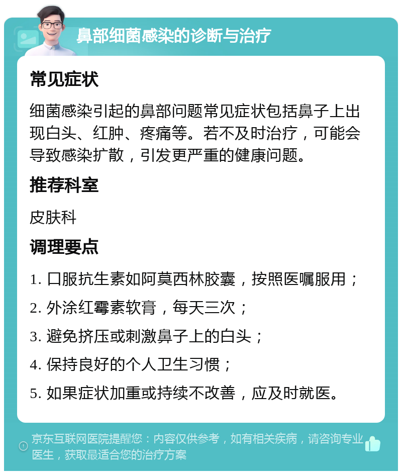 鼻部细菌感染的诊断与治疗 常见症状 细菌感染引起的鼻部问题常见症状包括鼻子上出现白头、红肿、疼痛等。若不及时治疗，可能会导致感染扩散，引发更严重的健康问题。 推荐科室 皮肤科 调理要点 1. 口服抗生素如阿莫西林胶囊，按照医嘱服用； 2. 外涂红霉素软膏，每天三次； 3. 避免挤压或刺激鼻子上的白头； 4. 保持良好的个人卫生习惯； 5. 如果症状加重或持续不改善，应及时就医。