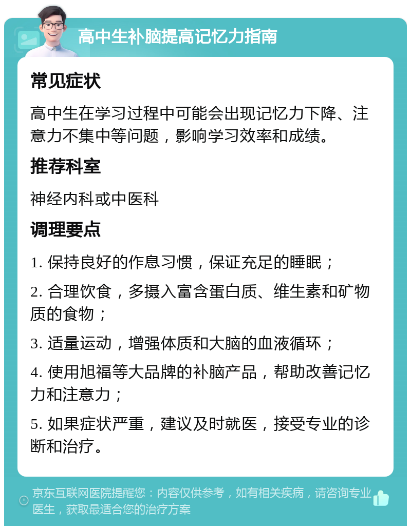 高中生补脑提高记忆力指南 常见症状 高中生在学习过程中可能会出现记忆力下降、注意力不集中等问题，影响学习效率和成绩。 推荐科室 神经内科或中医科 调理要点 1. 保持良好的作息习惯，保证充足的睡眠； 2. 合理饮食，多摄入富含蛋白质、维生素和矿物质的食物； 3. 适量运动，增强体质和大脑的血液循环； 4. 使用旭福等大品牌的补脑产品，帮助改善记忆力和注意力； 5. 如果症状严重，建议及时就医，接受专业的诊断和治疗。