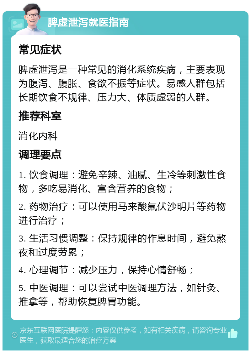 脾虚泄泻就医指南 常见症状 脾虚泄泻是一种常见的消化系统疾病，主要表现为腹泻、腹胀、食欲不振等症状。易感人群包括长期饮食不规律、压力大、体质虚弱的人群。 推荐科室 消化内科 调理要点 1. 饮食调理：避免辛辣、油腻、生冷等刺激性食物，多吃易消化、富含营养的食物； 2. 药物治疗：可以使用马来酸氟伏沙明片等药物进行治疗； 3. 生活习惯调整：保持规律的作息时间，避免熬夜和过度劳累； 4. 心理调节：减少压力，保持心情舒畅； 5. 中医调理：可以尝试中医调理方法，如针灸、推拿等，帮助恢复脾胃功能。