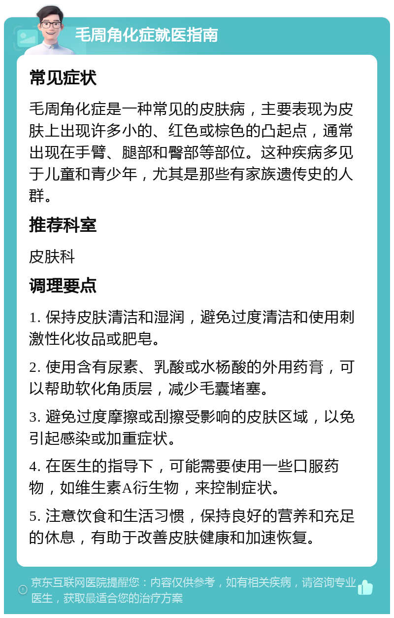 毛周角化症就医指南 常见症状 毛周角化症是一种常见的皮肤病，主要表现为皮肤上出现许多小的、红色或棕色的凸起点，通常出现在手臂、腿部和臀部等部位。这种疾病多见于儿童和青少年，尤其是那些有家族遗传史的人群。 推荐科室 皮肤科 调理要点 1. 保持皮肤清洁和湿润，避免过度清洁和使用刺激性化妆品或肥皂。 2. 使用含有尿素、乳酸或水杨酸的外用药膏，可以帮助软化角质层，减少毛囊堵塞。 3. 避免过度摩擦或刮擦受影响的皮肤区域，以免引起感染或加重症状。 4. 在医生的指导下，可能需要使用一些口服药物，如维生素A衍生物，来控制症状。 5. 注意饮食和生活习惯，保持良好的营养和充足的休息，有助于改善皮肤健康和加速恢复。