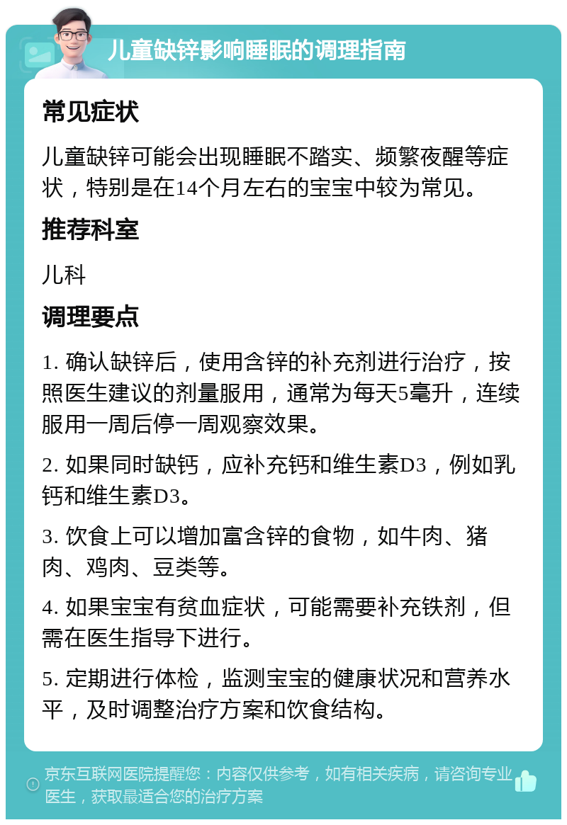 儿童缺锌影响睡眠的调理指南 常见症状 儿童缺锌可能会出现睡眠不踏实、频繁夜醒等症状，特别是在14个月左右的宝宝中较为常见。 推荐科室 儿科 调理要点 1. 确认缺锌后，使用含锌的补充剂进行治疗，按照医生建议的剂量服用，通常为每天5毫升，连续服用一周后停一周观察效果。 2. 如果同时缺钙，应补充钙和维生素D3，例如乳钙和维生素D3。 3. 饮食上可以增加富含锌的食物，如牛肉、猪肉、鸡肉、豆类等。 4. 如果宝宝有贫血症状，可能需要补充铁剂，但需在医生指导下进行。 5. 定期进行体检，监测宝宝的健康状况和营养水平，及时调整治疗方案和饮食结构。