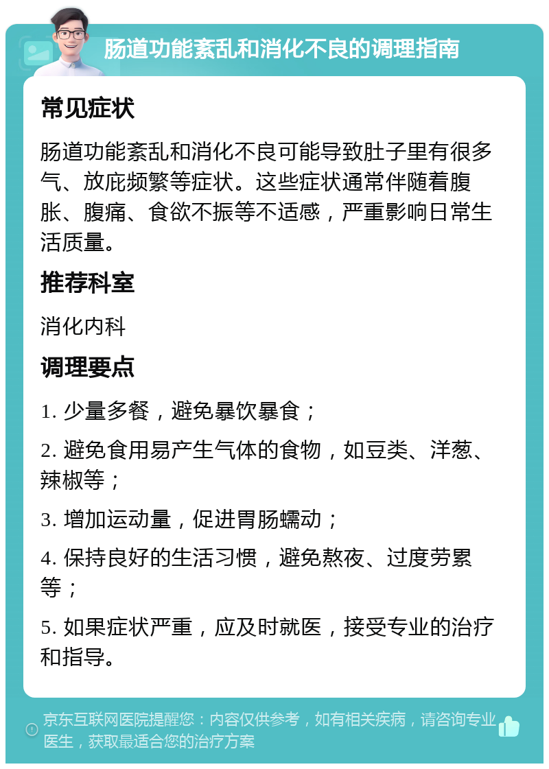 肠道功能紊乱和消化不良的调理指南 常见症状 肠道功能紊乱和消化不良可能导致肚子里有很多气、放庇频繁等症状。这些症状通常伴随着腹胀、腹痛、食欲不振等不适感，严重影响日常生活质量。 推荐科室 消化内科 调理要点 1. 少量多餐，避免暴饮暴食； 2. 避免食用易产生气体的食物，如豆类、洋葱、辣椒等； 3. 增加运动量，促进胃肠蠕动； 4. 保持良好的生活习惯，避免熬夜、过度劳累等； 5. 如果症状严重，应及时就医，接受专业的治疗和指导。