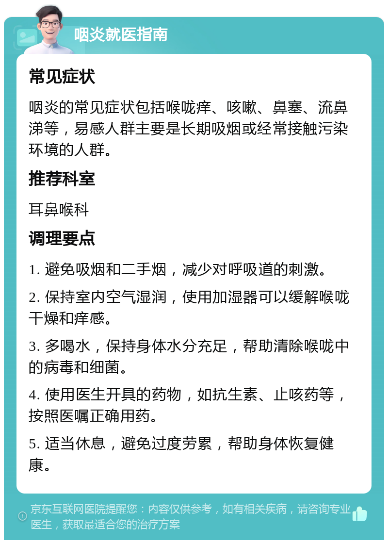 咽炎就医指南 常见症状 咽炎的常见症状包括喉咙痒、咳嗽、鼻塞、流鼻涕等，易感人群主要是长期吸烟或经常接触污染环境的人群。 推荐科室 耳鼻喉科 调理要点 1. 避免吸烟和二手烟，减少对呼吸道的刺激。 2. 保持室内空气湿润，使用加湿器可以缓解喉咙干燥和痒感。 3. 多喝水，保持身体水分充足，帮助清除喉咙中的病毒和细菌。 4. 使用医生开具的药物，如抗生素、止咳药等，按照医嘱正确用药。 5. 适当休息，避免过度劳累，帮助身体恢复健康。