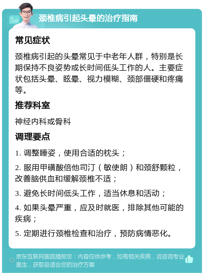 颈椎病引起头晕的治疗指南 常见症状 颈椎病引起的头晕常见于中老年人群，特别是长期保持不良姿势或长时间低头工作的人。主要症状包括头晕、眩晕、视力模糊、颈部僵硬和疼痛等。 推荐科室 神经内科或骨科 调理要点 1. 调整睡姿，使用合适的枕头； 2. 服用甲磺酸倍他司汀（敏使朗）和颈舒颗粒，改善脑供血和缓解颈椎不适； 3. 避免长时间低头工作，适当休息和活动； 4. 如果头晕严重，应及时就医，排除其他可能的疾病； 5. 定期进行颈椎检查和治疗，预防病情恶化。