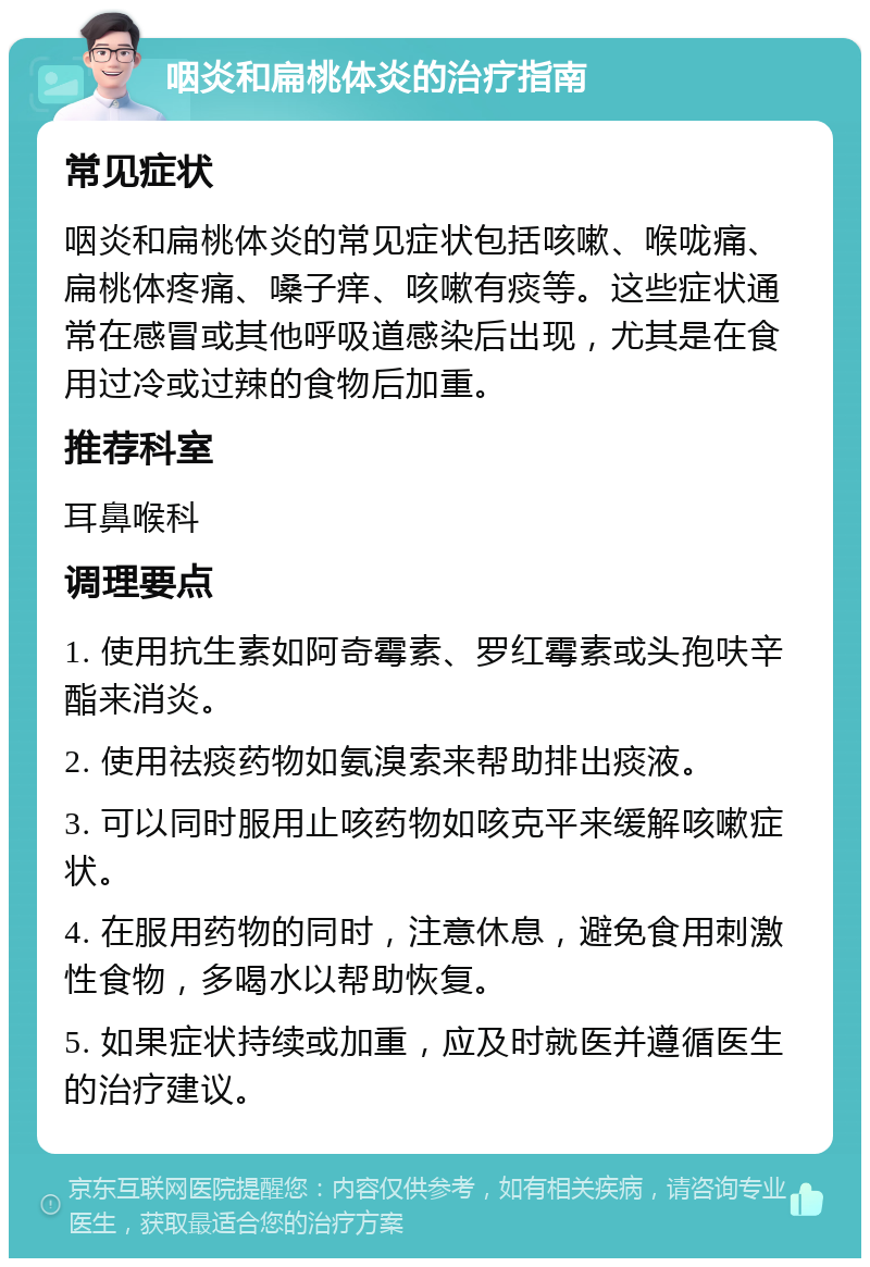 咽炎和扁桃体炎的治疗指南 常见症状 咽炎和扁桃体炎的常见症状包括咳嗽、喉咙痛、扁桃体疼痛、嗓子痒、咳嗽有痰等。这些症状通常在感冒或其他呼吸道感染后出现，尤其是在食用过冷或过辣的食物后加重。 推荐科室 耳鼻喉科 调理要点 1. 使用抗生素如阿奇霉素、罗红霉素或头孢呋辛酯来消炎。 2. 使用祛痰药物如氨溴索来帮助排出痰液。 3. 可以同时服用止咳药物如咳克平来缓解咳嗽症状。 4. 在服用药物的同时，注意休息，避免食用刺激性食物，多喝水以帮助恢复。 5. 如果症状持续或加重，应及时就医并遵循医生的治疗建议。