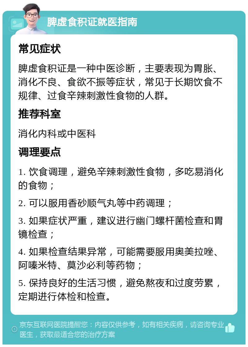 脾虚食积证就医指南 常见症状 脾虚食积证是一种中医诊断，主要表现为胃胀、消化不良、食欲不振等症状，常见于长期饮食不规律、过食辛辣刺激性食物的人群。 推荐科室 消化内科或中医科 调理要点 1. 饮食调理，避免辛辣刺激性食物，多吃易消化的食物； 2. 可以服用香砂顺气丸等中药调理； 3. 如果症状严重，建议进行幽门螺杆菌检查和胃镜检查； 4. 如果检查结果异常，可能需要服用奥美拉唑、阿嗪米特、莫沙必利等药物； 5. 保持良好的生活习惯，避免熬夜和过度劳累，定期进行体检和检查。