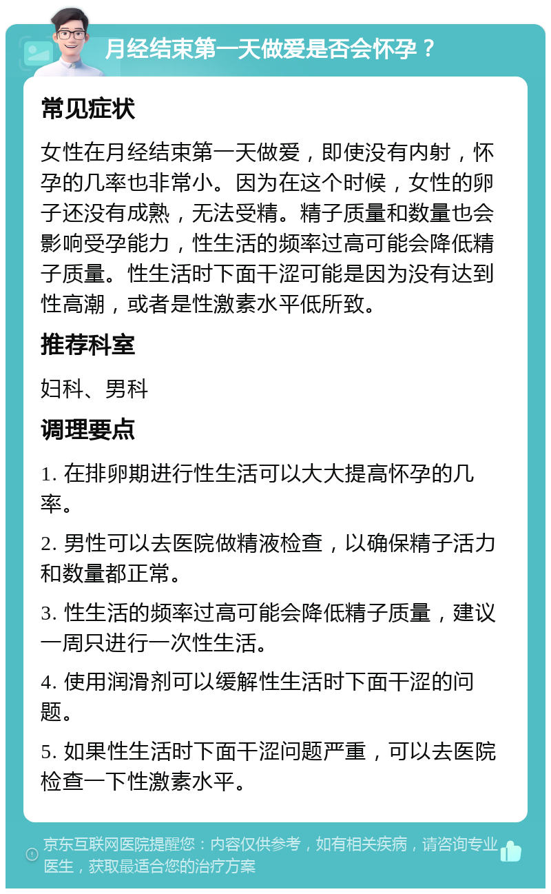 月经结束第一天做爱是否会怀孕？ 常见症状 女性在月经结束第一天做爱，即使没有内射，怀孕的几率也非常小。因为在这个时候，女性的卵子还没有成熟，无法受精。精子质量和数量也会影响受孕能力，性生活的频率过高可能会降低精子质量。性生活时下面干涩可能是因为没有达到性高潮，或者是性激素水平低所致。 推荐科室 妇科、男科 调理要点 1. 在排卵期进行性生活可以大大提高怀孕的几率。 2. 男性可以去医院做精液检查，以确保精子活力和数量都正常。 3. 性生活的频率过高可能会降低精子质量，建议一周只进行一次性生活。 4. 使用润滑剂可以缓解性生活时下面干涩的问题。 5. 如果性生活时下面干涩问题严重，可以去医院检查一下性激素水平。