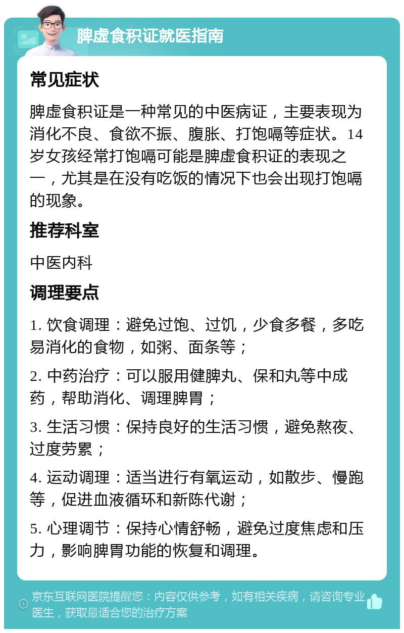 脾虚食积证就医指南 常见症状 脾虚食积证是一种常见的中医病证，主要表现为消化不良、食欲不振、腹胀、打饱嗝等症状。14岁女孩经常打饱嗝可能是脾虚食积证的表现之一，尤其是在没有吃饭的情况下也会出现打饱嗝的现象。 推荐科室 中医内科 调理要点 1. 饮食调理：避免过饱、过饥，少食多餐，多吃易消化的食物，如粥、面条等； 2. 中药治疗：可以服用健脾丸、保和丸等中成药，帮助消化、调理脾胃； 3. 生活习惯：保持良好的生活习惯，避免熬夜、过度劳累； 4. 运动调理：适当进行有氧运动，如散步、慢跑等，促进血液循环和新陈代谢； 5. 心理调节：保持心情舒畅，避免过度焦虑和压力，影响脾胃功能的恢复和调理。