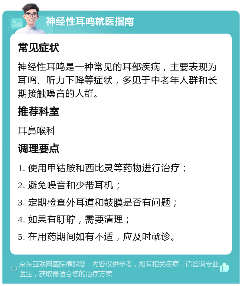 神经性耳鸣就医指南 常见症状 神经性耳鸣是一种常见的耳部疾病，主要表现为耳鸣、听力下降等症状，多见于中老年人群和长期接触噪音的人群。 推荐科室 耳鼻喉科 调理要点 1. 使用甲钴胺和西比灵等药物进行治疗； 2. 避免噪音和少带耳机； 3. 定期检查外耳道和鼓膜是否有问题； 4. 如果有耵聍，需要清理； 5. 在用药期间如有不适，应及时就诊。