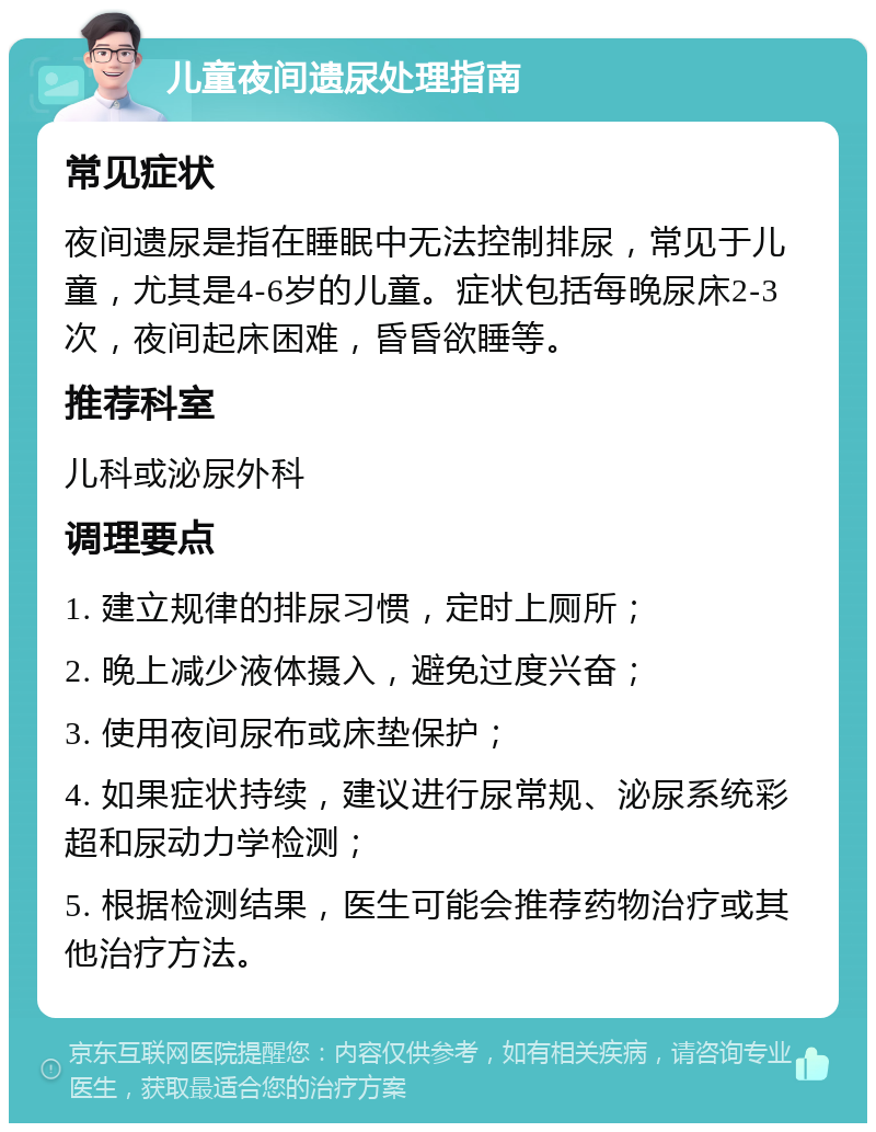 儿童夜间遗尿处理指南 常见症状 夜间遗尿是指在睡眠中无法控制排尿，常见于儿童，尤其是4-6岁的儿童。症状包括每晚尿床2-3次，夜间起床困难，昏昏欲睡等。 推荐科室 儿科或泌尿外科 调理要点 1. 建立规律的排尿习惯，定时上厕所； 2. 晚上减少液体摄入，避免过度兴奋； 3. 使用夜间尿布或床垫保护； 4. 如果症状持续，建议进行尿常规、泌尿系统彩超和尿动力学检测； 5. 根据检测结果，医生可能会推荐药物治疗或其他治疗方法。