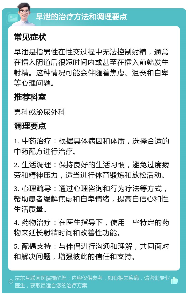 早泄的治疗方法和调理要点 常见症状 早泄是指男性在性交过程中无法控制射精，通常在插入阴道后很短时间内或甚至在插入前就发生射精。这种情况可能会伴随着焦虑、沮丧和自卑等心理问题。 推荐科室 男科或泌尿外科 调理要点 1. 中药治疗：根据具体病因和体质，选择合适的中药配方进行治疗。 2. 生活调理：保持良好的生活习惯，避免过度疲劳和精神压力，适当进行体育锻炼和放松活动。 3. 心理疏导：通过心理咨询和行为疗法等方式，帮助患者缓解焦虑和自卑情绪，提高自信心和性生活质量。 4. 药物治疗：在医生指导下，使用一些特定的药物来延长射精时间和改善性功能。 5. 配偶支持：与伴侣进行沟通和理解，共同面对和解决问题，增强彼此的信任和支持。