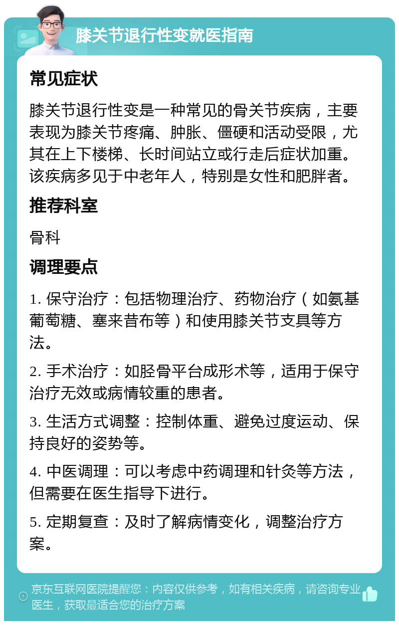 膝关节退行性变就医指南 常见症状 膝关节退行性变是一种常见的骨关节疾病，主要表现为膝关节疼痛、肿胀、僵硬和活动受限，尤其在上下楼梯、长时间站立或行走后症状加重。该疾病多见于中老年人，特别是女性和肥胖者。 推荐科室 骨科 调理要点 1. 保守治疗：包括物理治疗、药物治疗（如氨基葡萄糖、塞来昔布等）和使用膝关节支具等方法。 2. 手术治疗：如胫骨平台成形术等，适用于保守治疗无效或病情较重的患者。 3. 生活方式调整：控制体重、避免过度运动、保持良好的姿势等。 4. 中医调理：可以考虑中药调理和针灸等方法，但需要在医生指导下进行。 5. 定期复查：及时了解病情变化，调整治疗方案。