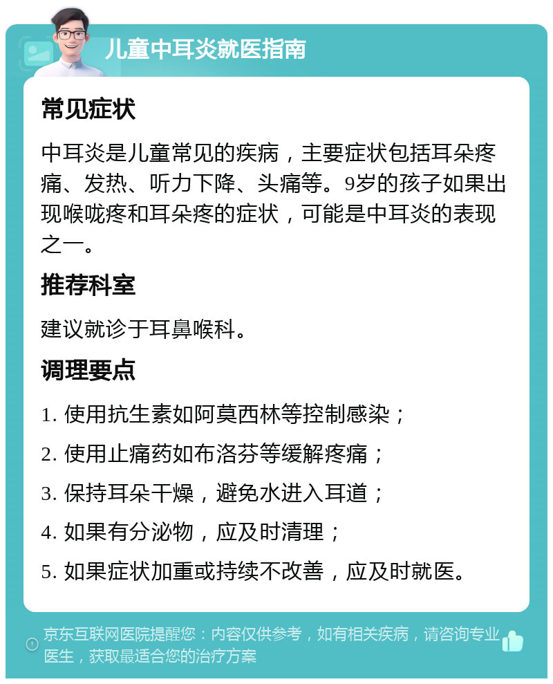 儿童中耳炎就医指南 常见症状 中耳炎是儿童常见的疾病，主要症状包括耳朵疼痛、发热、听力下降、头痛等。9岁的孩子如果出现喉咙疼和耳朵疼的症状，可能是中耳炎的表现之一。 推荐科室 建议就诊于耳鼻喉科。 调理要点 1. 使用抗生素如阿莫西林等控制感染； 2. 使用止痛药如布洛芬等缓解疼痛； 3. 保持耳朵干燥，避免水进入耳道； 4. 如果有分泌物，应及时清理； 5. 如果症状加重或持续不改善，应及时就医。