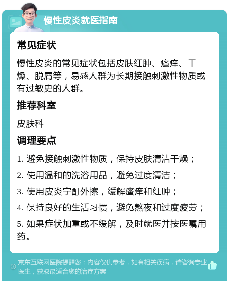 慢性皮炎就医指南 常见症状 慢性皮炎的常见症状包括皮肤红肿、瘙痒、干燥、脱屑等，易感人群为长期接触刺激性物质或有过敏史的人群。 推荐科室 皮肤科 调理要点 1. 避免接触刺激性物质，保持皮肤清洁干燥； 2. 使用温和的洗浴用品，避免过度清洁； 3. 使用皮炎宁酊外擦，缓解瘙痒和红肿； 4. 保持良好的生活习惯，避免熬夜和过度疲劳； 5. 如果症状加重或不缓解，及时就医并按医嘱用药。