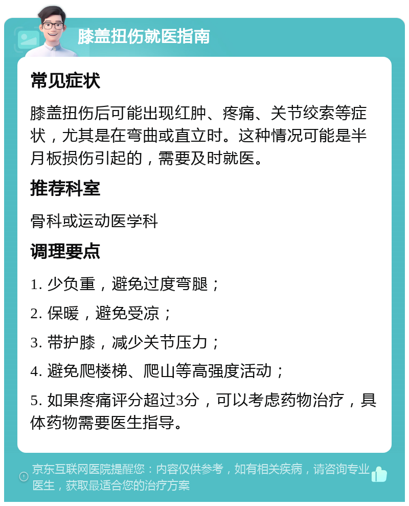 膝盖扭伤就医指南 常见症状 膝盖扭伤后可能出现红肿、疼痛、关节绞索等症状，尤其是在弯曲或直立时。这种情况可能是半月板损伤引起的，需要及时就医。 推荐科室 骨科或运动医学科 调理要点 1. 少负重，避免过度弯腿； 2. 保暖，避免受凉； 3. 带护膝，减少关节压力； 4. 避免爬楼梯、爬山等高强度活动； 5. 如果疼痛评分超过3分，可以考虑药物治疗，具体药物需要医生指导。