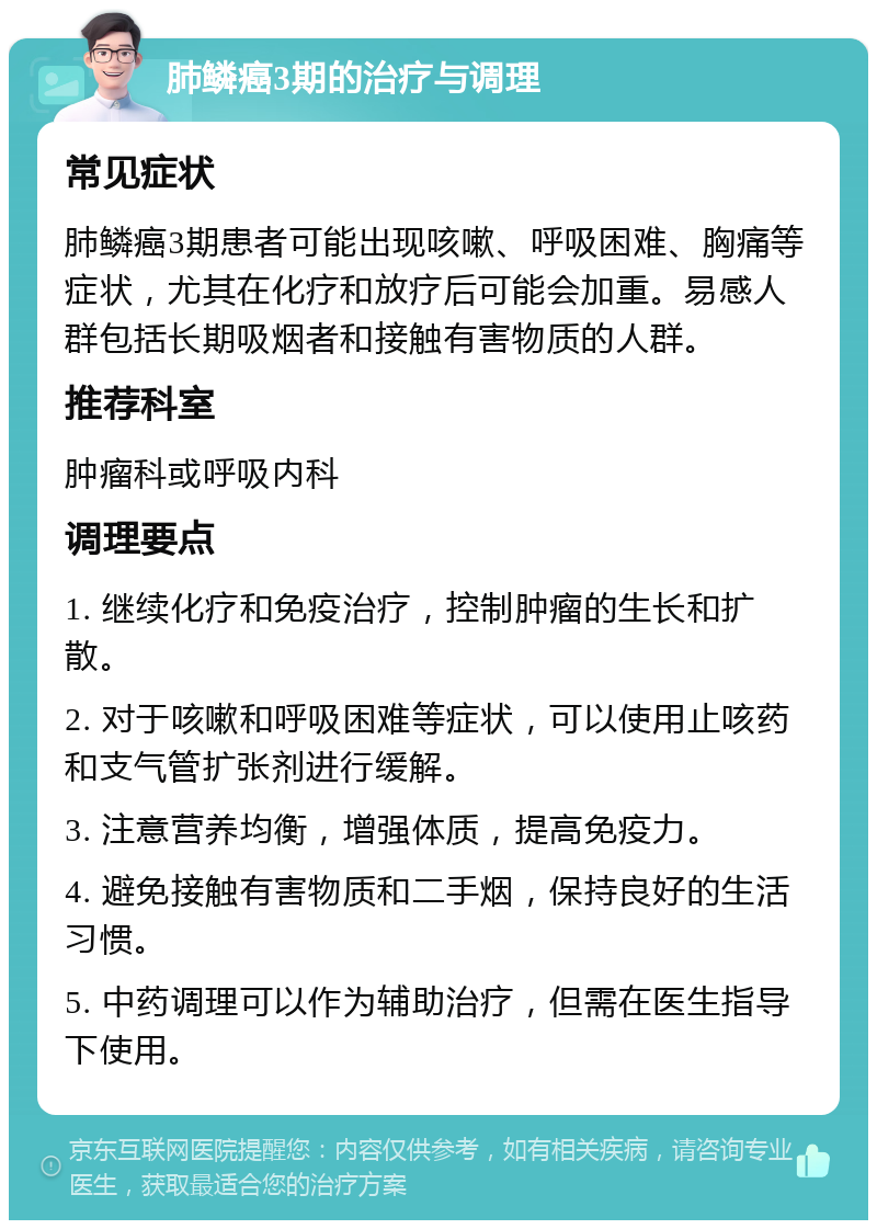 肺鳞癌3期的治疗与调理 常见症状 肺鳞癌3期患者可能出现咳嗽、呼吸困难、胸痛等症状，尤其在化疗和放疗后可能会加重。易感人群包括长期吸烟者和接触有害物质的人群。 推荐科室 肿瘤科或呼吸内科 调理要点 1. 继续化疗和免疫治疗，控制肿瘤的生长和扩散。 2. 对于咳嗽和呼吸困难等症状，可以使用止咳药和支气管扩张剂进行缓解。 3. 注意营养均衡，增强体质，提高免疫力。 4. 避免接触有害物质和二手烟，保持良好的生活习惯。 5. 中药调理可以作为辅助治疗，但需在医生指导下使用。