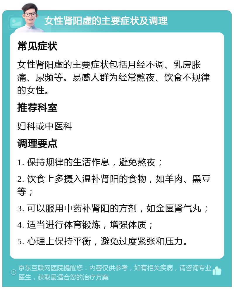 女性肾阳虚的主要症状及调理 常见症状 女性肾阳虚的主要症状包括月经不调、乳房胀痛、尿频等。易感人群为经常熬夜、饮食不规律的女性。 推荐科室 妇科或中医科 调理要点 1. 保持规律的生活作息，避免熬夜； 2. 饮食上多摄入温补肾阳的食物，如羊肉、黑豆等； 3. 可以服用中药补肾阳的方剂，如金匮肾气丸； 4. 适当进行体育锻炼，增强体质； 5. 心理上保持平衡，避免过度紧张和压力。