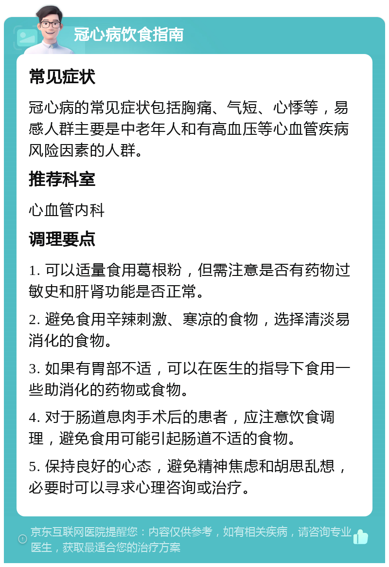 冠心病饮食指南 常见症状 冠心病的常见症状包括胸痛、气短、心悸等，易感人群主要是中老年人和有高血压等心血管疾病风险因素的人群。 推荐科室 心血管内科 调理要点 1. 可以适量食用葛根粉，但需注意是否有药物过敏史和肝肾功能是否正常。 2. 避免食用辛辣刺激、寒凉的食物，选择清淡易消化的食物。 3. 如果有胃部不适，可以在医生的指导下食用一些助消化的药物或食物。 4. 对于肠道息肉手术后的患者，应注意饮食调理，避免食用可能引起肠道不适的食物。 5. 保持良好的心态，避免精神焦虑和胡思乱想，必要时可以寻求心理咨询或治疗。