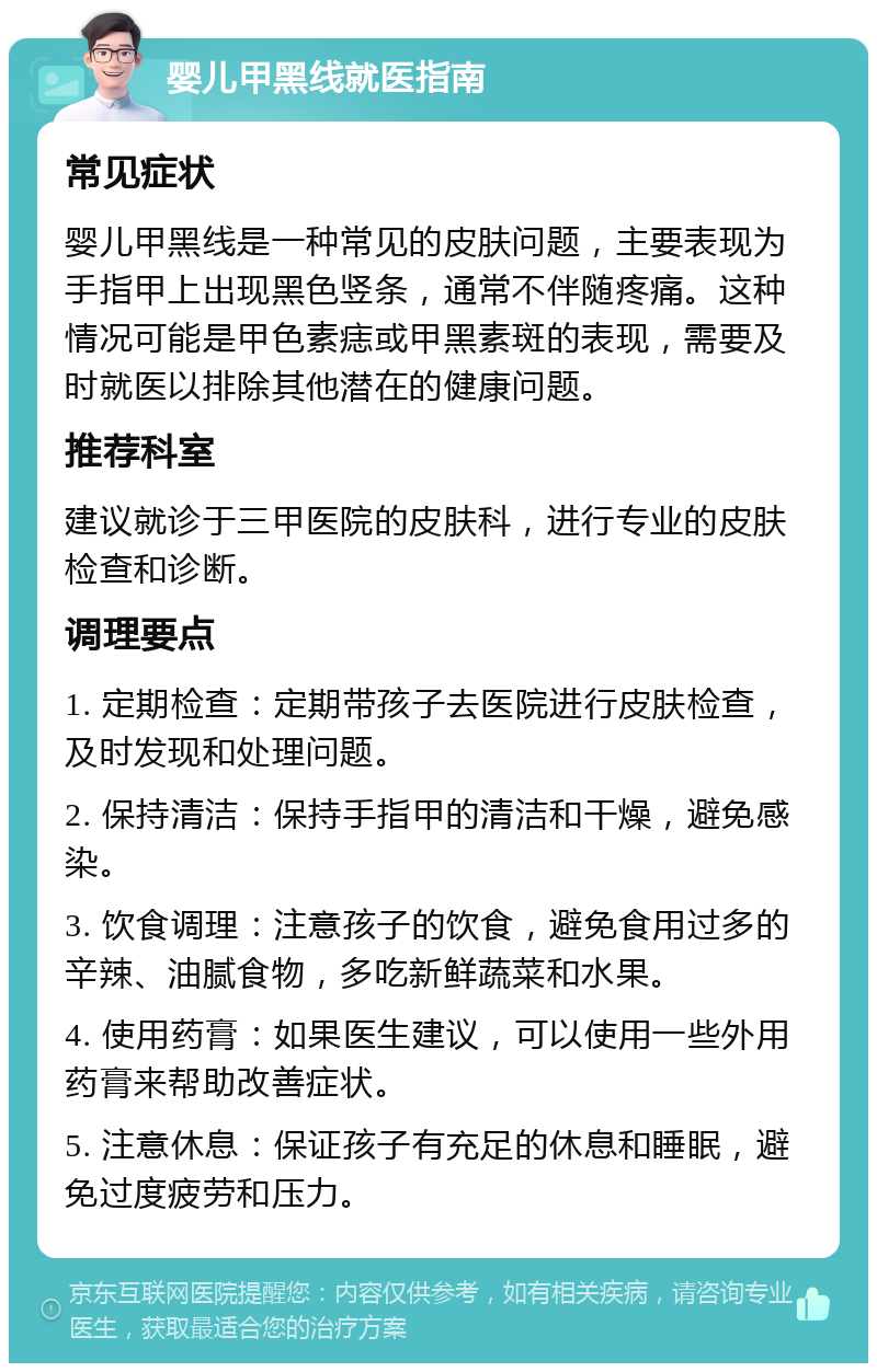 婴儿甲黑线就医指南 常见症状 婴儿甲黑线是一种常见的皮肤问题，主要表现为手指甲上出现黑色竖条，通常不伴随疼痛。这种情况可能是甲色素痣或甲黑素斑的表现，需要及时就医以排除其他潜在的健康问题。 推荐科室 建议就诊于三甲医院的皮肤科，进行专业的皮肤检查和诊断。 调理要点 1. 定期检查：定期带孩子去医院进行皮肤检查，及时发现和处理问题。 2. 保持清洁：保持手指甲的清洁和干燥，避免感染。 3. 饮食调理：注意孩子的饮食，避免食用过多的辛辣、油腻食物，多吃新鲜蔬菜和水果。 4. 使用药膏：如果医生建议，可以使用一些外用药膏来帮助改善症状。 5. 注意休息：保证孩子有充足的休息和睡眠，避免过度疲劳和压力。