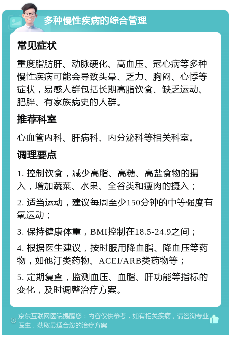 多种慢性疾病的综合管理 常见症状 重度脂肪肝、动脉硬化、高血压、冠心病等多种慢性疾病可能会导致头晕、乏力、胸闷、心悸等症状，易感人群包括长期高脂饮食、缺乏运动、肥胖、有家族病史的人群。 推荐科室 心血管内科、肝病科、内分泌科等相关科室。 调理要点 1. 控制饮食，减少高脂、高糖、高盐食物的摄入，增加蔬菜、水果、全谷类和瘦肉的摄入； 2. 适当运动，建议每周至少150分钟的中等强度有氧运动； 3. 保持健康体重，BMI控制在18.5-24.9之间； 4. 根据医生建议，按时服用降血脂、降血压等药物，如他汀类药物、ACEI/ARB类药物等； 5. 定期复查，监测血压、血脂、肝功能等指标的变化，及时调整治疗方案。