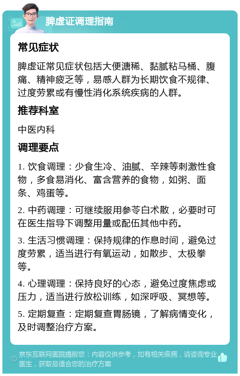 脾虚证调理指南 常见症状 脾虚证常见症状包括大便溏稀、黏腻粘马桶、腹痛、精神疲乏等，易感人群为长期饮食不规律、过度劳累或有慢性消化系统疾病的人群。 推荐科室 中医内科 调理要点 1. 饮食调理：少食生冷、油腻、辛辣等刺激性食物，多食易消化、富含营养的食物，如粥、面条、鸡蛋等。 2. 中药调理：可继续服用参苓白术散，必要时可在医生指导下调整用量或配伍其他中药。 3. 生活习惯调理：保持规律的作息时间，避免过度劳累，适当进行有氧运动，如散步、太极拳等。 4. 心理调理：保持良好的心态，避免过度焦虑或压力，适当进行放松训练，如深呼吸、冥想等。 5. 定期复查：定期复查胃肠镜，了解病情变化，及时调整治疗方案。