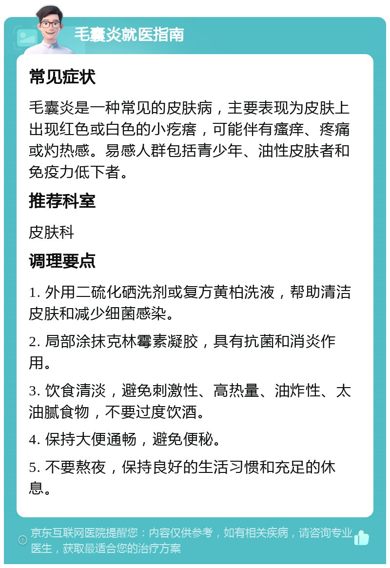 毛囊炎就医指南 常见症状 毛囊炎是一种常见的皮肤病，主要表现为皮肤上出现红色或白色的小疙瘩，可能伴有瘙痒、疼痛或灼热感。易感人群包括青少年、油性皮肤者和免疫力低下者。 推荐科室 皮肤科 调理要点 1. 外用二硫化硒洗剂或复方黄柏洗液，帮助清洁皮肤和减少细菌感染。 2. 局部涂抹克林霉素凝胶，具有抗菌和消炎作用。 3. 饮食清淡，避免刺激性、高热量、油炸性、太油腻食物，不要过度饮酒。 4. 保持大便通畅，避免便秘。 5. 不要熬夜，保持良好的生活习惯和充足的休息。