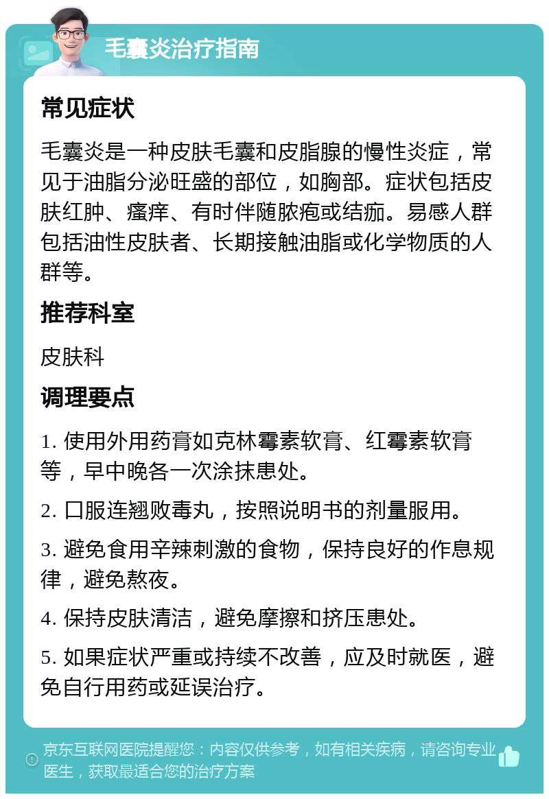 毛囊炎治疗指南 常见症状 毛囊炎是一种皮肤毛囊和皮脂腺的慢性炎症，常见于油脂分泌旺盛的部位，如胸部。症状包括皮肤红肿、瘙痒、有时伴随脓疱或结痂。易感人群包括油性皮肤者、长期接触油脂或化学物质的人群等。 推荐科室 皮肤科 调理要点 1. 使用外用药膏如克林霉素软膏、红霉素软膏等，早中晚各一次涂抹患处。 2. 口服连翘败毒丸，按照说明书的剂量服用。 3. 避免食用辛辣刺激的食物，保持良好的作息规律，避免熬夜。 4. 保持皮肤清洁，避免摩擦和挤压患处。 5. 如果症状严重或持续不改善，应及时就医，避免自行用药或延误治疗。