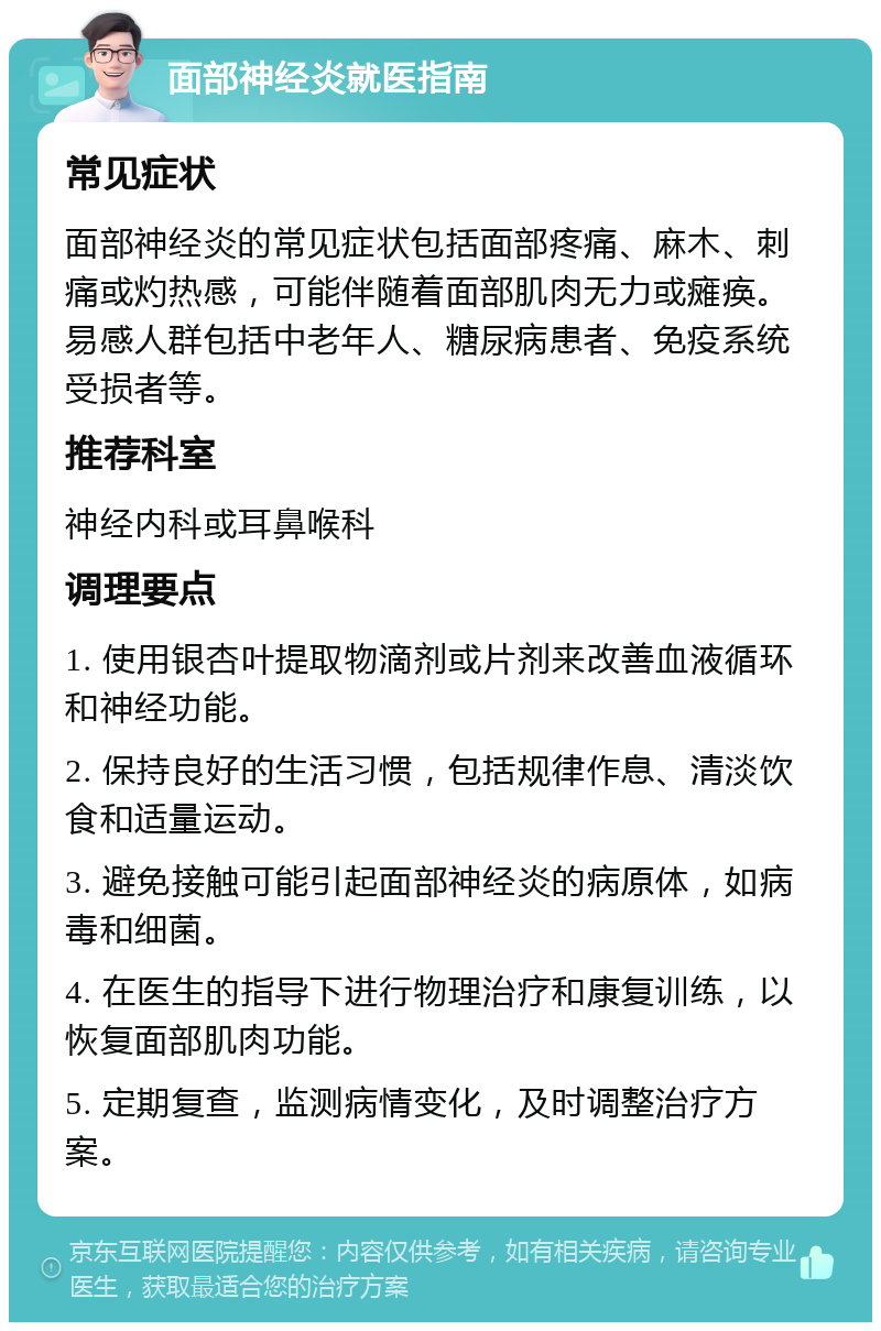 面部神经炎就医指南 常见症状 面部神经炎的常见症状包括面部疼痛、麻木、刺痛或灼热感，可能伴随着面部肌肉无力或瘫痪。易感人群包括中老年人、糖尿病患者、免疫系统受损者等。 推荐科室 神经内科或耳鼻喉科 调理要点 1. 使用银杏叶提取物滴剂或片剂来改善血液循环和神经功能。 2. 保持良好的生活习惯，包括规律作息、清淡饮食和适量运动。 3. 避免接触可能引起面部神经炎的病原体，如病毒和细菌。 4. 在医生的指导下进行物理治疗和康复训练，以恢复面部肌肉功能。 5. 定期复查，监测病情变化，及时调整治疗方案。