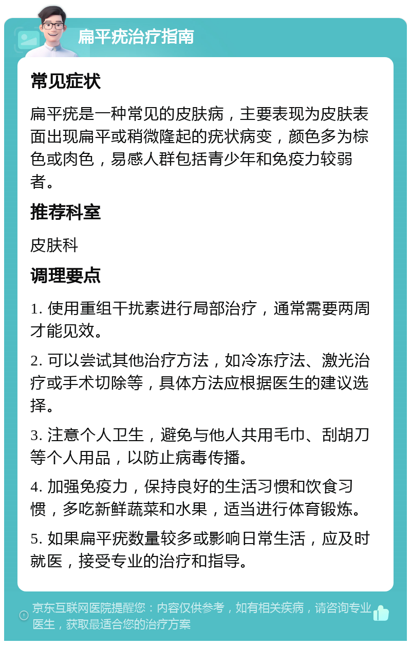 扁平疣治疗指南 常见症状 扁平疣是一种常见的皮肤病，主要表现为皮肤表面出现扁平或稍微隆起的疣状病变，颜色多为棕色或肉色，易感人群包括青少年和免疫力较弱者。 推荐科室 皮肤科 调理要点 1. 使用重组干扰素进行局部治疗，通常需要两周才能见效。 2. 可以尝试其他治疗方法，如冷冻疗法、激光治疗或手术切除等，具体方法应根据医生的建议选择。 3. 注意个人卫生，避免与他人共用毛巾、刮胡刀等个人用品，以防止病毒传播。 4. 加强免疫力，保持良好的生活习惯和饮食习惯，多吃新鲜蔬菜和水果，适当进行体育锻炼。 5. 如果扁平疣数量较多或影响日常生活，应及时就医，接受专业的治疗和指导。