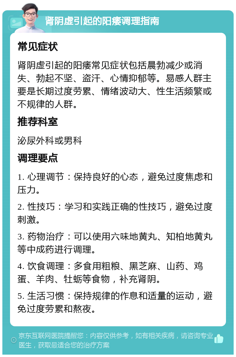 肾阴虚引起的阳痿调理指南 常见症状 肾阴虚引起的阳痿常见症状包括晨勃减少或消失、勃起不坚、盗汗、心情抑郁等。易感人群主要是长期过度劳累、情绪波动大、性生活频繁或不规律的人群。 推荐科室 泌尿外科或男科 调理要点 1. 心理调节：保持良好的心态，避免过度焦虑和压力。 2. 性技巧：学习和实践正确的性技巧，避免过度刺激。 3. 药物治疗：可以使用六味地黄丸、知柏地黄丸等中成药进行调理。 4. 饮食调理：多食用粗粮、黑芝麻、山药、鸡蛋、羊肉、牡蛎等食物，补充肾阴。 5. 生活习惯：保持规律的作息和适量的运动，避免过度劳累和熬夜。