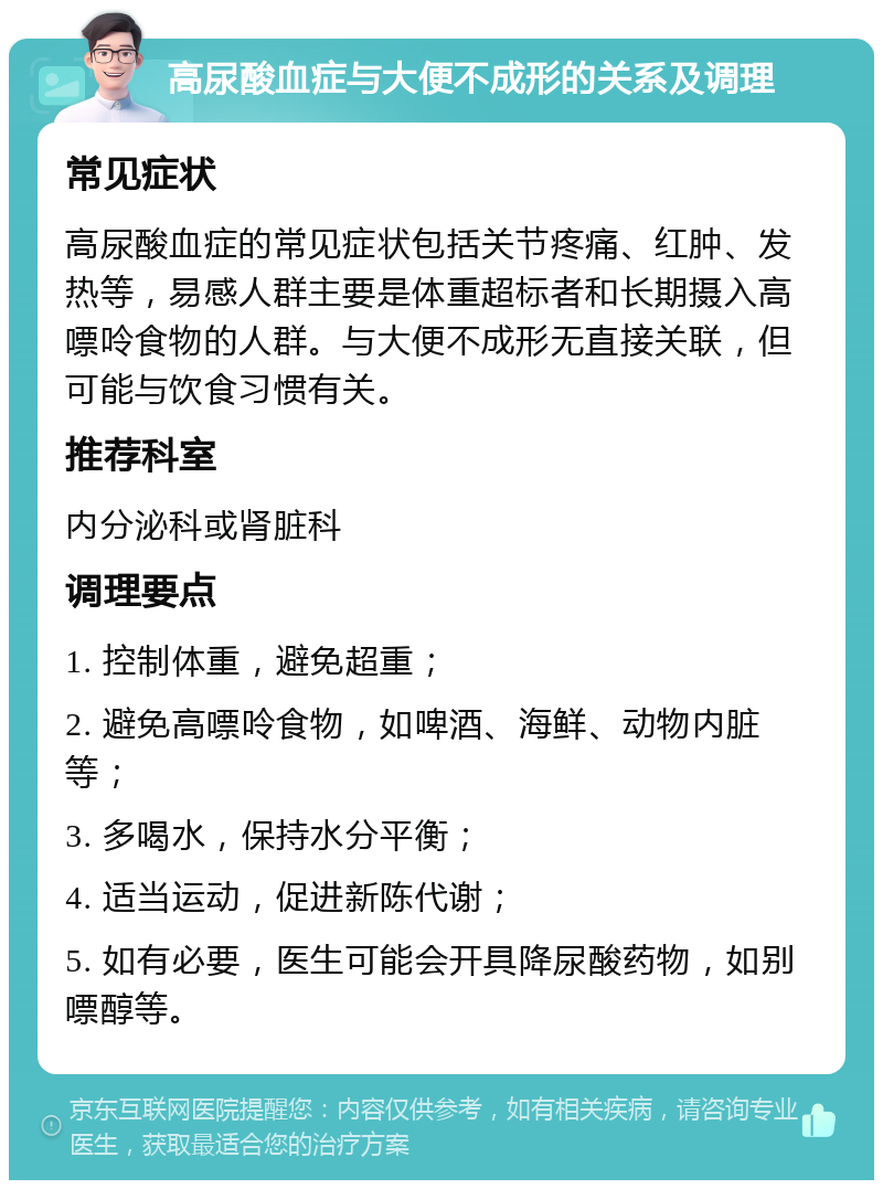 高尿酸血症与大便不成形的关系及调理 常见症状 高尿酸血症的常见症状包括关节疼痛、红肿、发热等，易感人群主要是体重超标者和长期摄入高嘌呤食物的人群。与大便不成形无直接关联，但可能与饮食习惯有关。 推荐科室 内分泌科或肾脏科 调理要点 1. 控制体重，避免超重； 2. 避免高嘌呤食物，如啤酒、海鲜、动物内脏等； 3. 多喝水，保持水分平衡； 4. 适当运动，促进新陈代谢； 5. 如有必要，医生可能会开具降尿酸药物，如别嘌醇等。