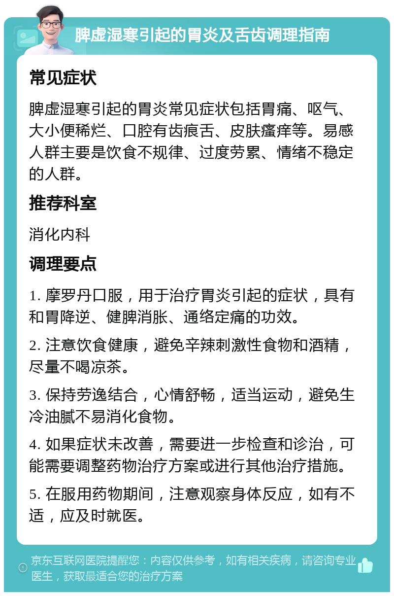 脾虚湿寒引起的胃炎及舌齿调理指南 常见症状 脾虚湿寒引起的胃炎常见症状包括胃痛、呕气、大小便稀烂、口腔有齿痕舌、皮肤瘙痒等。易感人群主要是饮食不规律、过度劳累、情绪不稳定的人群。 推荐科室 消化内科 调理要点 1. 摩罗丹口服，用于治疗胃炎引起的症状，具有和胃降逆、健脾消胀、通络定痛的功效。 2. 注意饮食健康，避免辛辣刺激性食物和酒精，尽量不喝凉茶。 3. 保持劳逸结合，心情舒畅，适当运动，避免生冷油腻不易消化食物。 4. 如果症状未改善，需要进一步检查和诊治，可能需要调整药物治疗方案或进行其他治疗措施。 5. 在服用药物期间，注意观察身体反应，如有不适，应及时就医。