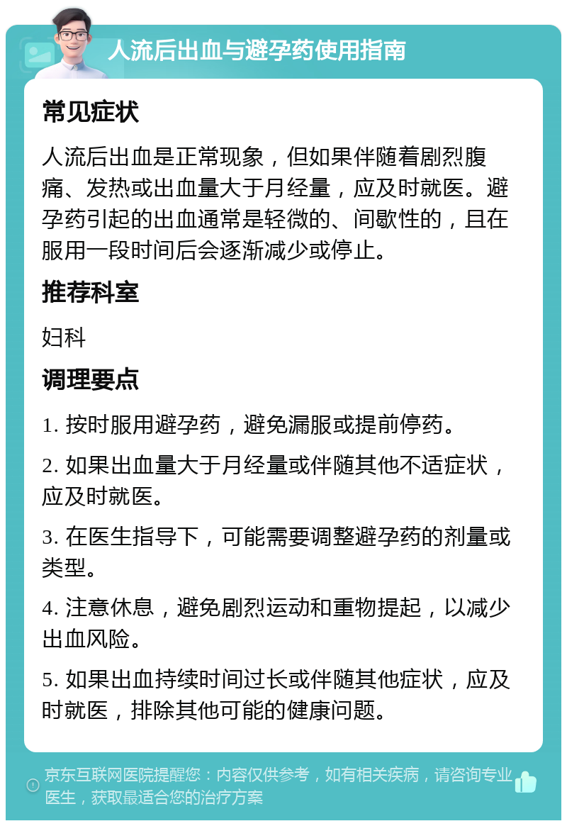 人流后出血与避孕药使用指南 常见症状 人流后出血是正常现象，但如果伴随着剧烈腹痛、发热或出血量大于月经量，应及时就医。避孕药引起的出血通常是轻微的、间歇性的，且在服用一段时间后会逐渐减少或停止。 推荐科室 妇科 调理要点 1. 按时服用避孕药，避免漏服或提前停药。 2. 如果出血量大于月经量或伴随其他不适症状，应及时就医。 3. 在医生指导下，可能需要调整避孕药的剂量或类型。 4. 注意休息，避免剧烈运动和重物提起，以减少出血风险。 5. 如果出血持续时间过长或伴随其他症状，应及时就医，排除其他可能的健康问题。