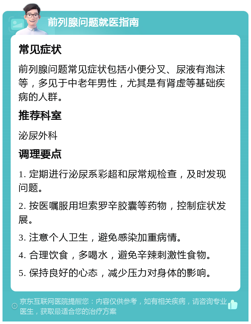 前列腺问题就医指南 常见症状 前列腺问题常见症状包括小便分叉、尿液有泡沫等，多见于中老年男性，尤其是有肾虚等基础疾病的人群。 推荐科室 泌尿外科 调理要点 1. 定期进行泌尿系彩超和尿常规检查，及时发现问题。 2. 按医嘱服用坦索罗辛胶囊等药物，控制症状发展。 3. 注意个人卫生，避免感染加重病情。 4. 合理饮食，多喝水，避免辛辣刺激性食物。 5. 保持良好的心态，减少压力对身体的影响。