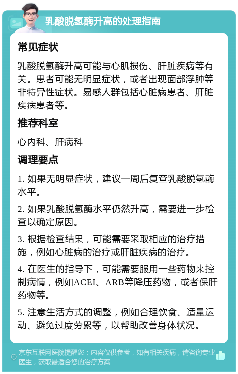 乳酸脱氢酶升高的处理指南 常见症状 乳酸脱氢酶升高可能与心肌损伤、肝脏疾病等有关。患者可能无明显症状，或者出现面部浮肿等非特异性症状。易感人群包括心脏病患者、肝脏疾病患者等。 推荐科室 心内科、肝病科 调理要点 1. 如果无明显症状，建议一周后复查乳酸脱氢酶水平。 2. 如果乳酸脱氢酶水平仍然升高，需要进一步检查以确定原因。 3. 根据检查结果，可能需要采取相应的治疗措施，例如心脏病的治疗或肝脏疾病的治疗。 4. 在医生的指导下，可能需要服用一些药物来控制病情，例如ACEI、ARB等降压药物，或者保肝药物等。 5. 注意生活方式的调整，例如合理饮食、适量运动、避免过度劳累等，以帮助改善身体状况。