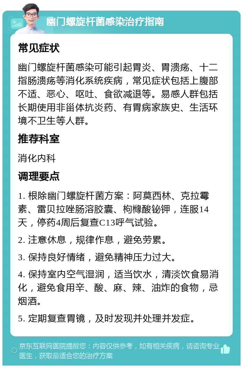 幽门螺旋杆菌感染治疗指南 常见症状 幽门螺旋杆菌感染可能引起胃炎、胃溃疡、十二指肠溃疡等消化系统疾病，常见症状包括上腹部不适、恶心、呕吐、食欲减退等。易感人群包括长期使用非甾体抗炎药、有胃病家族史、生活环境不卫生等人群。 推荐科室 消化内科 调理要点 1. 根除幽门螺旋杆菌方案：阿莫西林、克拉霉素、雷贝拉唑肠溶胶囊、枸橼酸铋钾，连服14天，停药4周后复查C13呼气试验。 2. 注意休息，规律作息，避免劳累。 3. 保持良好情绪，避免精神压力过大。 4. 保持室内空气湿润，适当饮水，清淡饮食易消化，避免食用辛、酸、麻、辣、油炸的食物，忌烟酒。 5. 定期复查胃镜，及时发现并处理并发症。